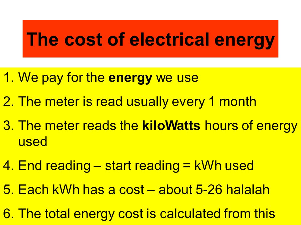 The cost of electrical energy 1.We pay for the energy we use 2.The meter is read usually every 1 month 3.The meter reads the kiloWatts hours of energy used 4.End reading – start reading = kWh used 5.Each kWh has a cost – about 5-26 halalah 6.The total energy cost is calculated from this 7.Sometimes a fixed standing charge is added on