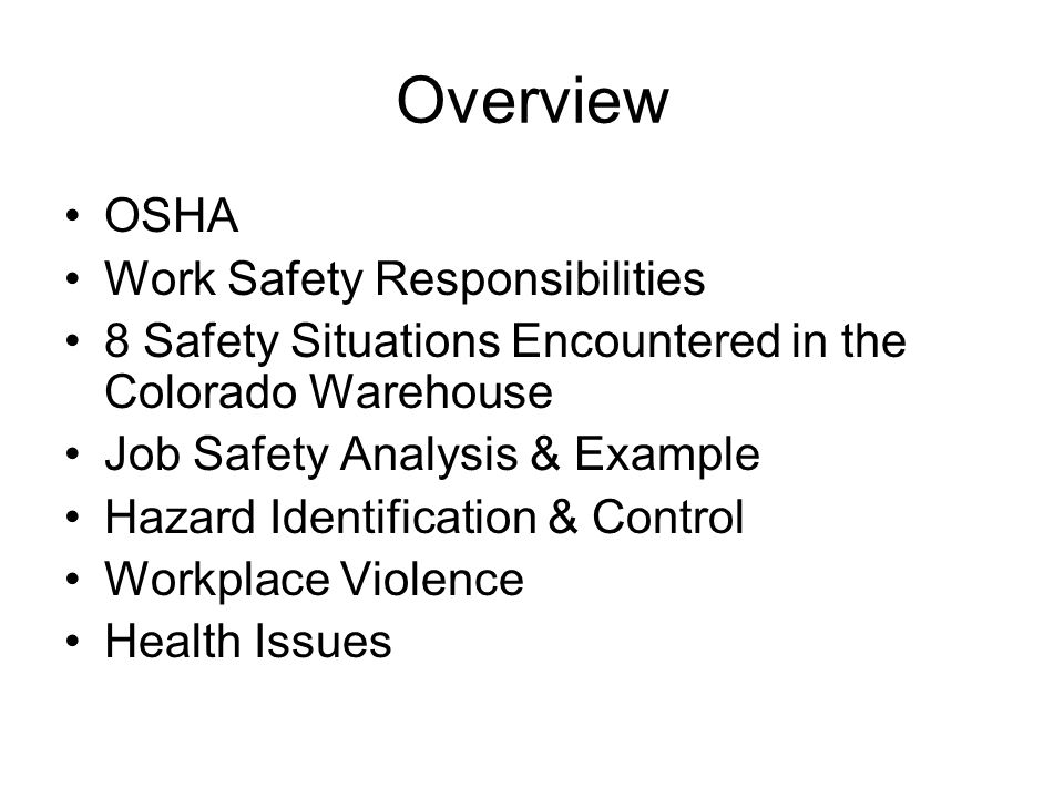 Overview OSHA Work Safety Responsibilities 8 Safety Situations Encountered in the Colorado Warehouse Job Safety Analysis & Example Hazard Identification & Control Workplace Violence Health Issues