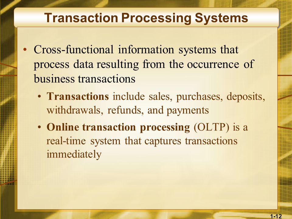 1-12 Transaction Processing Systems Cross-functional information systems that process data resulting from the occurrence of business transactions Transactions include sales, purchases, deposits, withdrawals, refunds, and payments Online transaction processing (OLTP) is a real-time system that captures transactions immediately