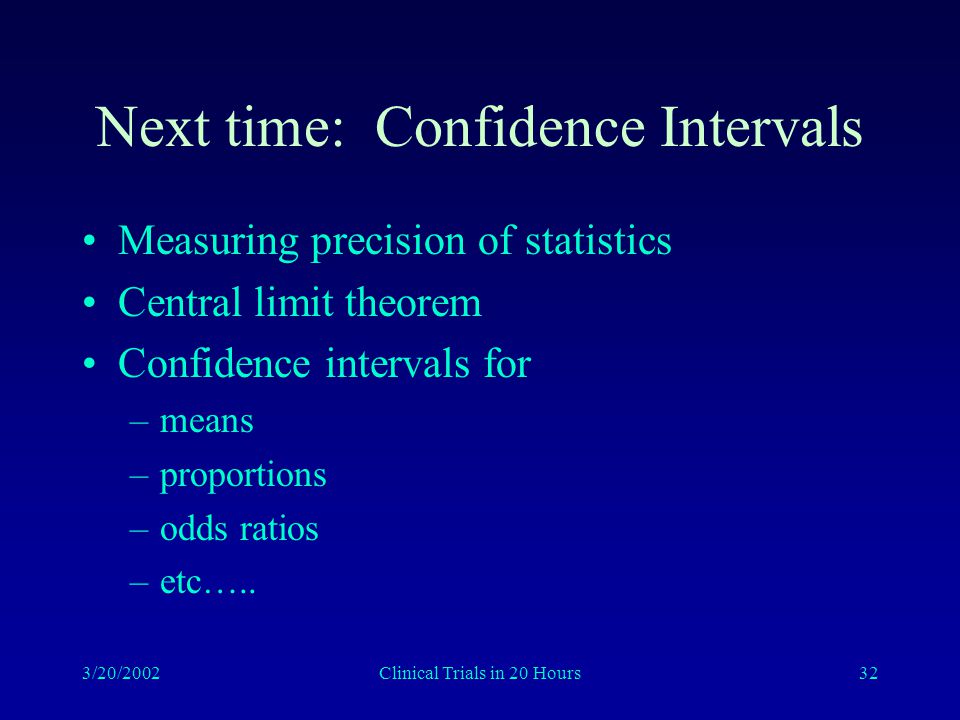 3/20/2002Clinical Trials in 20 Hours32 Next time: Confidence Intervals Measuring precision of statistics Central limit theorem Confidence intervals for –means –proportions –odds ratios –etc…..