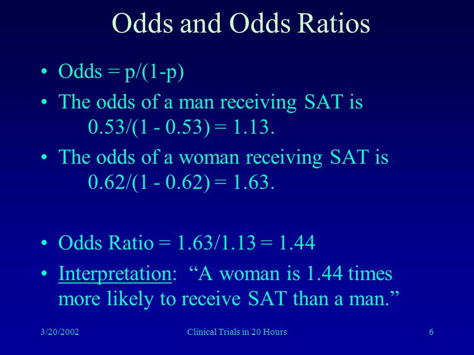 3/20/2002Clinical Trials in 20 Hours6 Odds and Odds Ratios Odds = p/(1-p) The odds of a man receiving SAT is 0.53/( ) = 1.13.