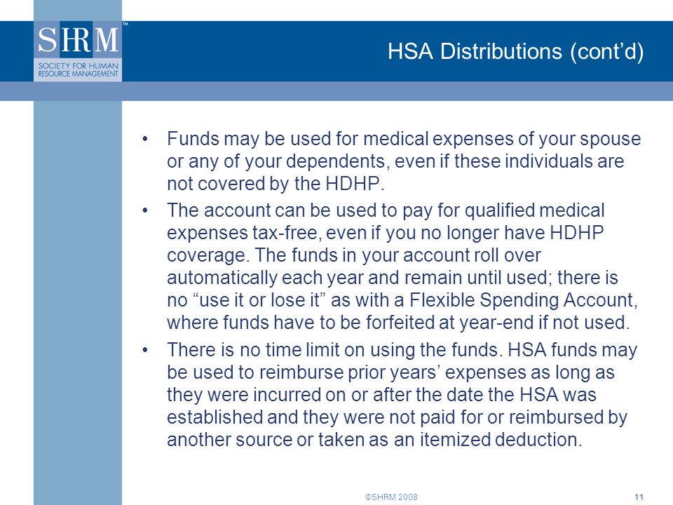 ©SHRM 2008 HSA Distributions (cont’d) Funds may be used for medical expenses of your spouse or any of your dependents, even if these individuals are not covered by the HDHP.