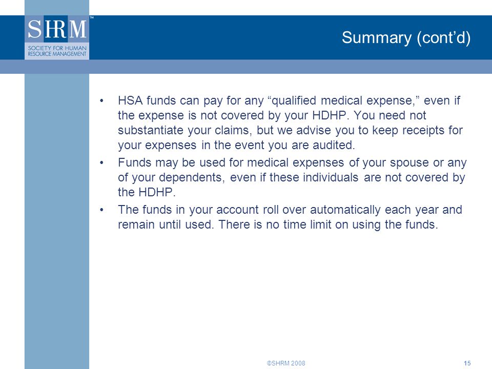 ©SHRM 2008 Summary (cont’d) HSA funds can pay for any qualified medical expense, even if the expense is not covered by your HDHP.
