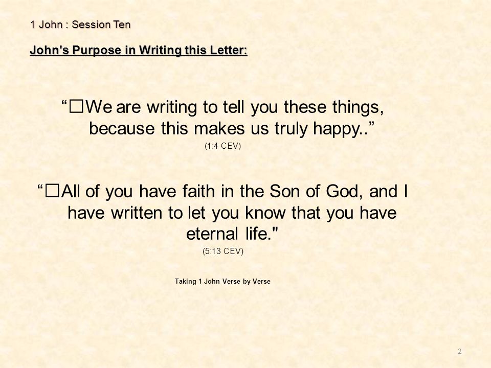 1 John : Session Ten John s Purpose in Writing this Letter: 2 We are writing to tell you these things, because this makes us truly happy.. (1:4 CEV) All of you have faith in the Son of God, and I have written to let you know that you have eternal life. (5:13 CEV) Taking 1 John Verse by Verse