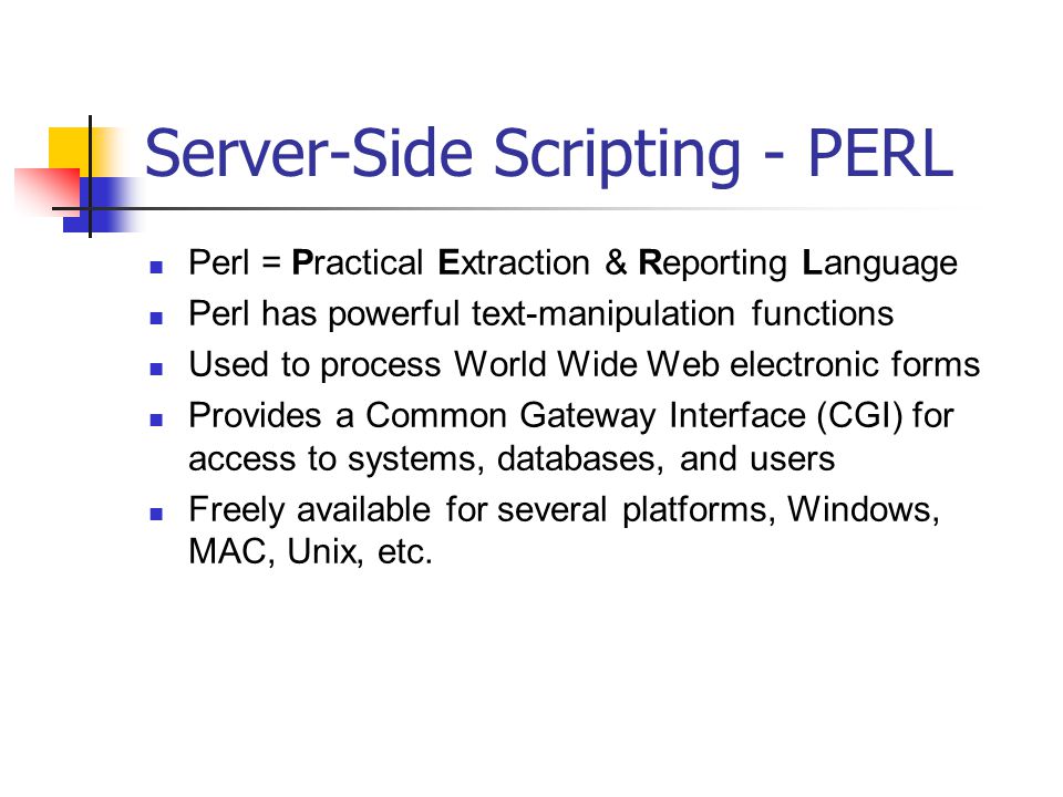Server-Side Scripting - PERL Perl = Practical Extraction & Reporting Language Perl has powerful text-manipulation functions Used to process World Wide Web electronic forms Provides a Common Gateway Interface (CGI) for access to systems, databases, and users Freely available for several platforms, Windows, MAC, Unix, etc.