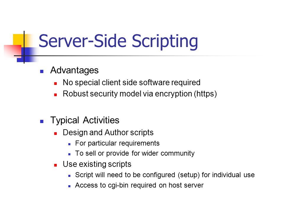 Server-Side Scripting Advantages No special client side software required Robust security model via encryption (https) Typical Activities Design and Author scripts For particular requirements To sell or provide for wider community Use existing scripts Script will need to be configured (setup) for individual use Access to cgi-bin required on host server