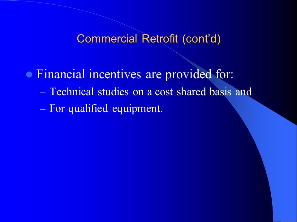 Commercial Retrofit (cont’d) Financial incentives are provided for: – Technical studies on a cost shared basis and – For qualified equipment.
