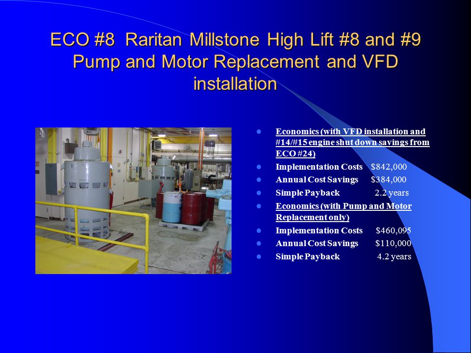 ECO #8 Raritan Millstone High Lift #8 and #9 Pump and Motor Replacement and VFD installation Economics (with VFD installation and #14/#15 engine shut down savings from ECO #24) Implementation Costs $842,000 Annual Cost Savings $384,000 Simple Payback 2.2 years Economics (with Pump and Motor Replacement only) Implementation Costs $460,095 Annual Cost Savings $110,000 Simple Payback 4.2 years