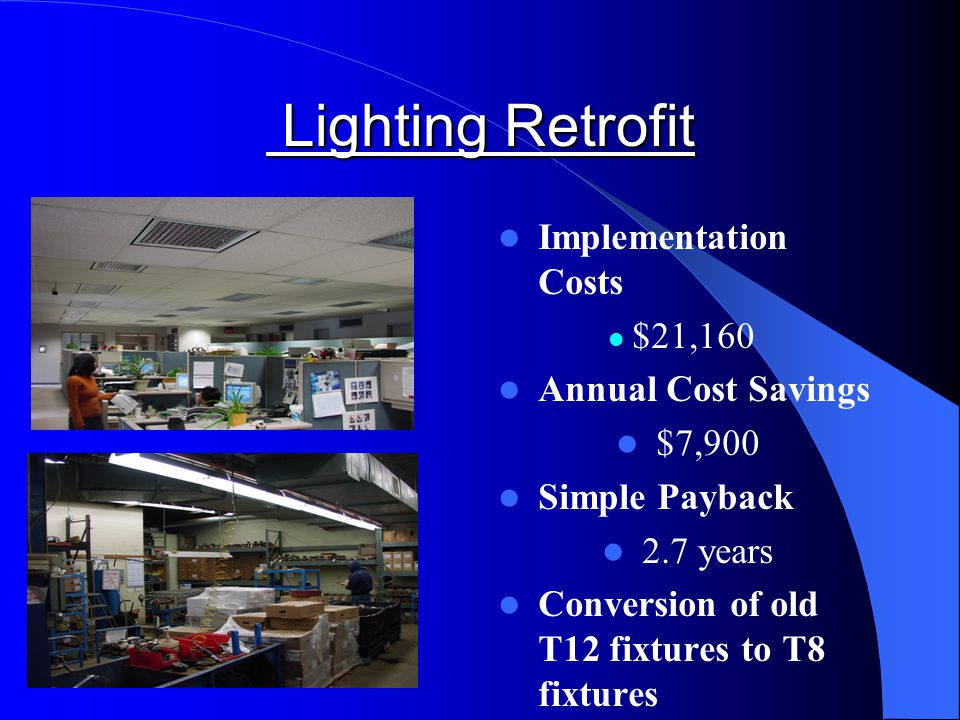 Lighting Retrofit Lighting Retrofit Implementation Costs $21,160 Annual Cost Savings $7,900 Simple Payback 2.7 years Conversion of old T12 fixtures to T8 fixtures