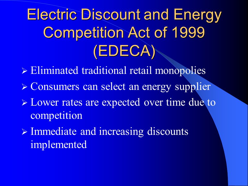 Electric Discount and Energy Competition Act of 1999 (EDECA)  Eliminated traditional retail monopolies  Consumers can select an energy supplier  Lower rates are expected over time due to competition  Immediate and increasing discounts implemented