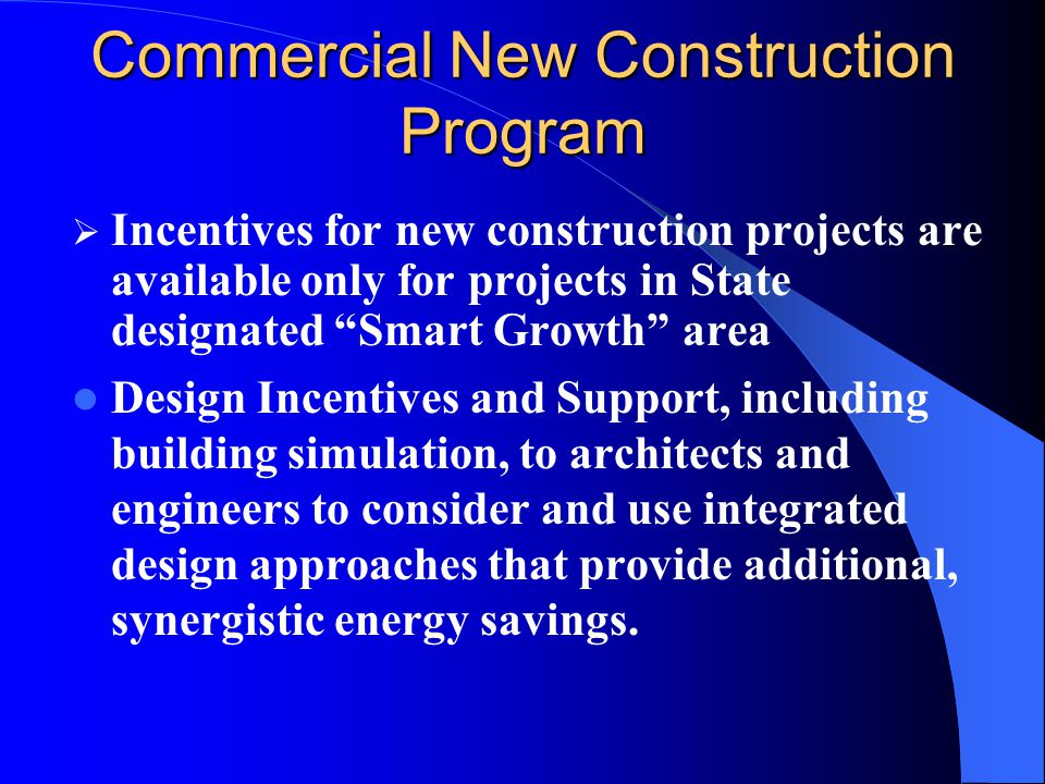 Commercial New Construction Program  Incentives for new construction projects are available only for projects in State designated Smart Growth area Design Incentives and Support, including building simulation, to architects and engineers to consider and use integrated design approaches that provide additional, synergistic energy savings.