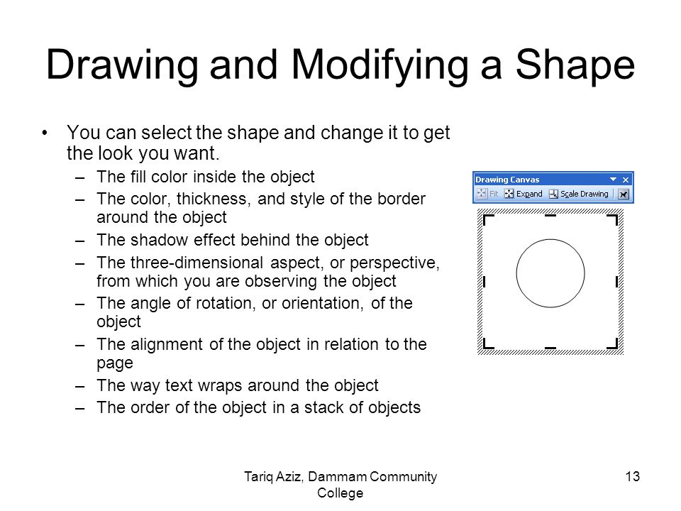 Tariq Aziz, Dammam Community College 12 Drawing and Modifying a Shape To draw a shape on drawing canvas, you click a tool on the Drawing toolbar.