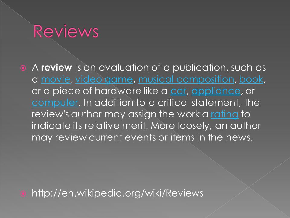  A review is an evaluation of a publication, such as a movie, video game, musical composition, book, or a piece of hardware like a car, appliance, or computer.