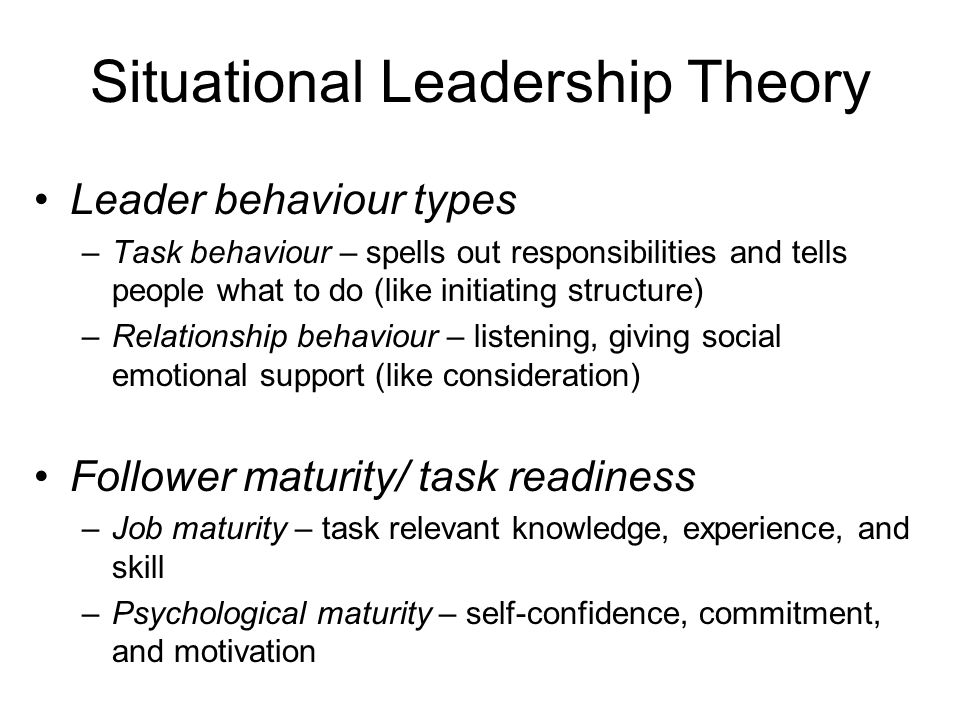 Situational Leadership Theory Leader behaviour types –Task behaviour – spells out responsibilities and tells people what to do (like initiating structure) –Relationship behaviour – listening, giving social emotional support (like consideration) Follower maturity/ task readiness –Job maturity – task relevant knowledge, experience, and skill –Psychological maturity – self-confidence, commitment, and motivation