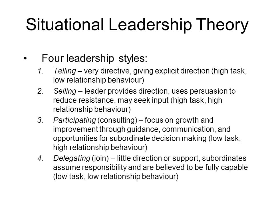Situational Leadership Theory Four leadership styles: 1.Telling – very directive, giving explicit direction (high task, low relationship behaviour) 2.Selling – leader provides direction, uses persuasion to reduce resistance, may seek input (high task, high relationship behaviour) 3.Participating (consulting) – focus on growth and improvement through guidance, communication, and opportunities for subordinate decision making (low task, high relationship behaviour) 4.Delegating (join) – little direction or support, subordinates assume responsibility and are believed to be fully capable (low task, low relationship behaviour)