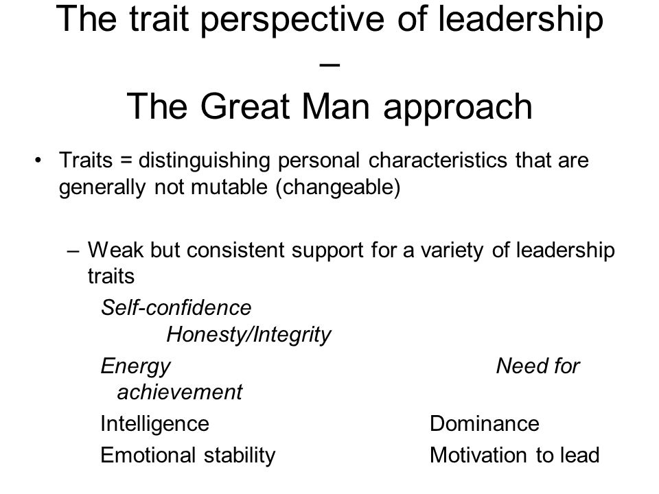 The trait perspective of leadership – The Great Man approach Traits = distinguishing personal characteristics that are generally not mutable (changeable) –Weak but consistent support for a variety of leadership traits Self-confidence Honesty/Integrity EnergyNeed for achievement IntelligenceDominance Emotional stabilityMotivation to lead