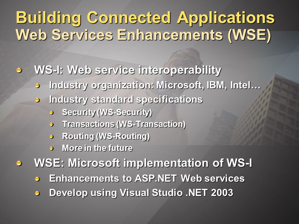 Building Connected Applications Web Services Enhancements (WSE) WS-I: Web service interoperability Industry organization: Microsoft, IBM, Intel… Industry standard specifications Security (WS-Security) Transactions (WS-Transaction) Routing (WS-Routing) More in the future WSE: Microsoft implementation of WS-I Enhancements to ASP.NET Web services Develop using Visual Studio.NET 2003