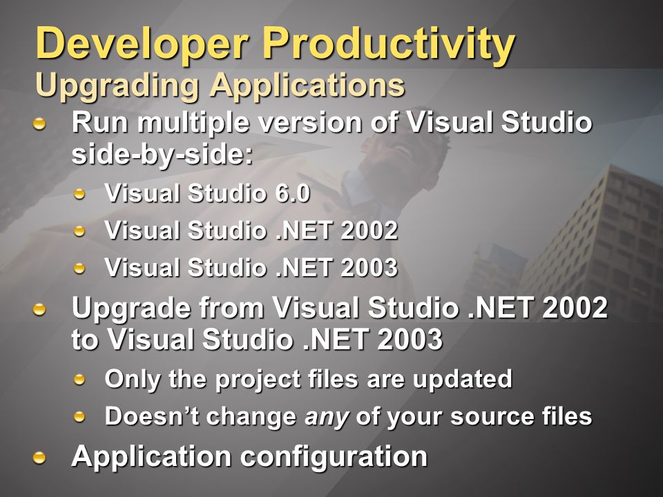 Developer Productivity Upgrading Applications Run multiple version of Visual Studio side-by-side: Visual Studio 6.0 Visual Studio.NET 2002 Visual Studio.NET 2003 Upgrade from Visual Studio.NET 2002 to Visual Studio.NET 2003 Only the project files are updated Doesn’t change any of your source files Application configuration