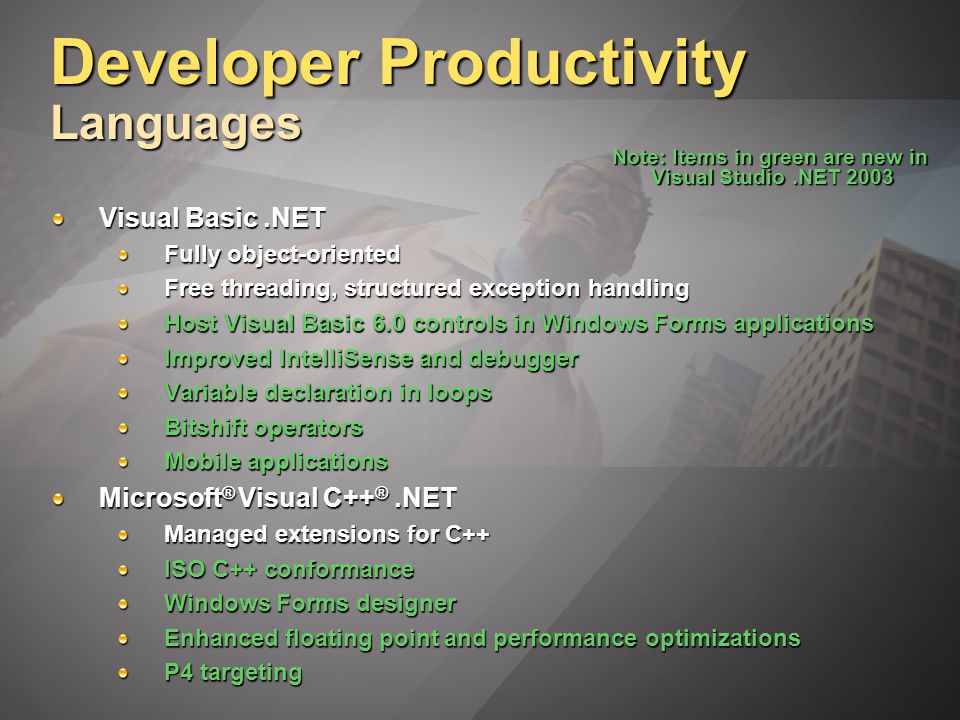 Developer Productivity Languages Visual Basic.NET Fully object-oriented Free threading, structured exception handling Host Visual Basic 6.0 controls in Windows Forms applications Improved IntelliSense and debugger Variable declaration in loops Bitshift operators Mobile applications Microsoft ® Visual C++ ®.NET Managed extensions for C++ ISO C++ conformance Windows Forms designer Enhanced floating point and performance optimizations P4 targeting Note: Items in green are new in Visual Studio.NET 2003