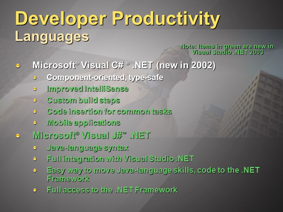 Developer Productivity Languages Microsoft ® Visual C# ®.NET (new in 2002) Component-oriented, type-safe Improved IntelliSense Custom build steps Code insertion for common tasks Mobile applications Microsoft ® Visual J# ™.NET Java-language syntax Full integration with Visual Studio.NET Easy way to move Java-language skills, code to the.NET Framework Full access to the.NET Framework Note: Items in green are new in Visual Studio.NET 2003