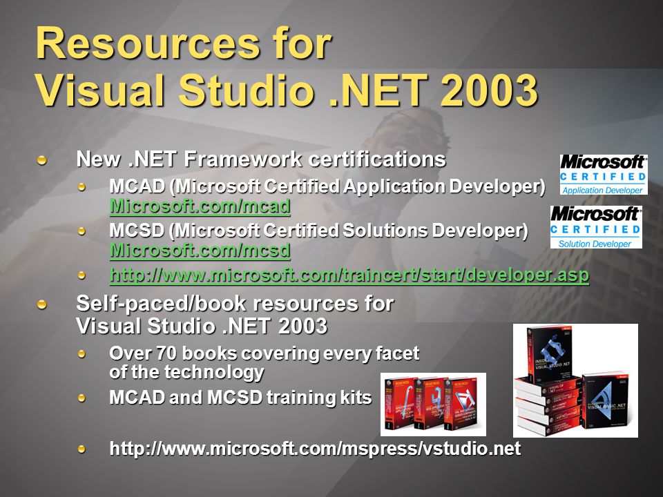 Resources for Visual Studio.NET 2003 New.NET Framework certifications MCAD (Microsoft Certified Application Developer) Microsoft.com/mcad Microsoft.com/mcad MCSD (Microsoft Certified Solutions Developer) Microsoft.com/mcsd Microsoft.com/mcsd   Self-paced/book resources for Visual Studio.NET 2003 Over 70 books covering every facet of the technology MCAD and MCSD training kits