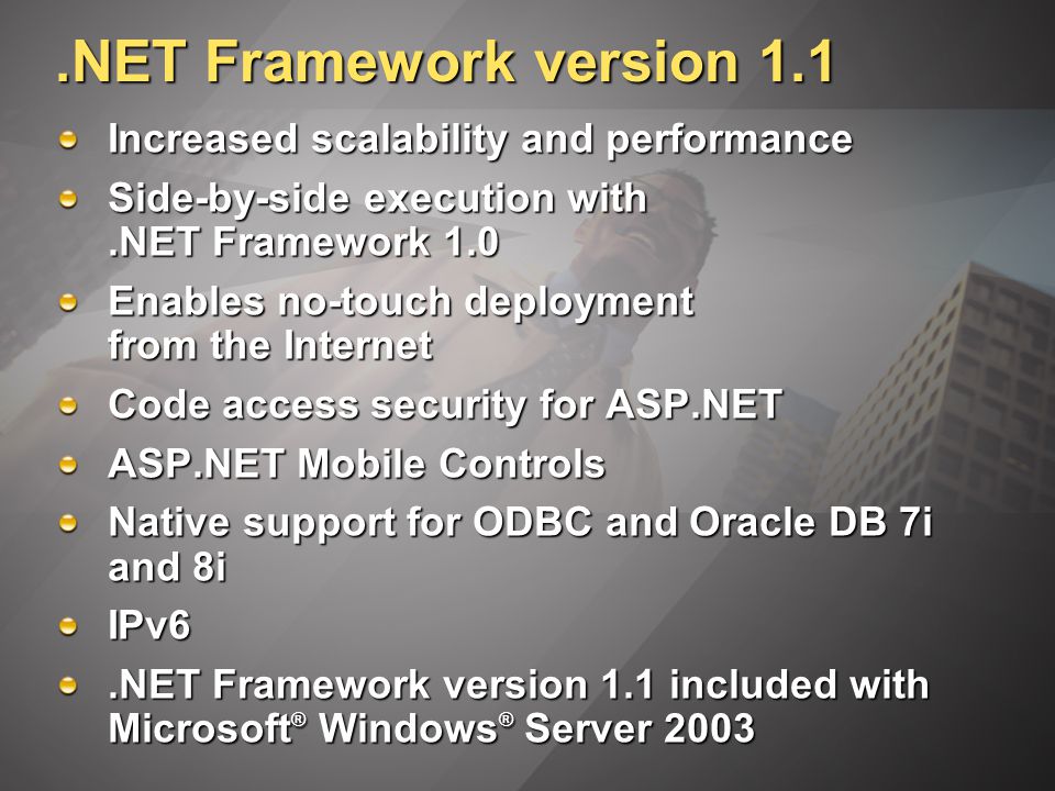 .NET Framework version 1.1 Increased scalability and performance Side-by-side execution with.NET Framework 1.0 Enables no-touch deployment from the Internet Code access security for ASP.NET ASP.NET Mobile Controls Native support for ODBC and Oracle DB 7i and 8i IPv6.NET Framework version 1.1 included with Microsoft ® Windows ® Server 2003
