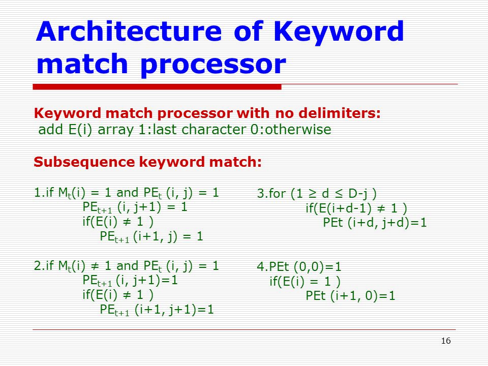 16 Architecture of Keyword match processor Keyword match processor with no delimiters: add E(i) array 1:last character 0:otherwise Subsequence keyword match: 1.if M t (i) = 1 and PE t (i, j) = 1 PE t+1 (i, j+1) = 1 if(E(i) ≠ 1 ) PE t+1 (i+1, j) = 1 2.if M t (i) ≠ 1 and PE t (i, j) = 1 PE t+1 (i, j+1)=1 if(E(i) ≠ 1 ) PE t+1 (i+1, j+1)=1 3.for (1 ≥ d ≤ D-j ) if(E(i+d-1) ≠ 1 ) PEt (i+d, j+d)=1 4.PEt (0,0)=1 if(E(i) = 1 ) PEt (i+1, 0)=1