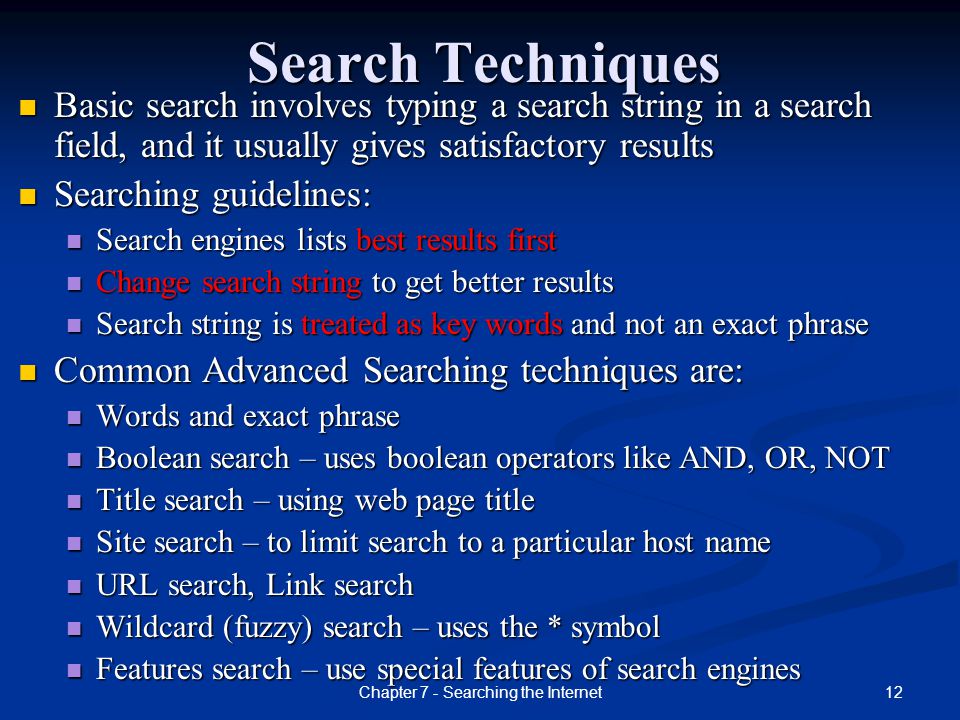 12Chapter 7 - Searching the Internet Search Techniques Basic search involves typing a search string in a search field, and it usually gives satisfactory results Searching guidelines: Search engines lists best results first Change search string to get better results Search string is treated as key words and not an exact phrase Common Advanced Searching techniques are: Words and exact phrase Boolean search – uses boolean operators like AND, OR, NOT Title search – using web page title Site search – to limit search to a particular host name URL search, Link search Wildcard (fuzzy) search – uses the * symbol Features search – use special features of search engines
