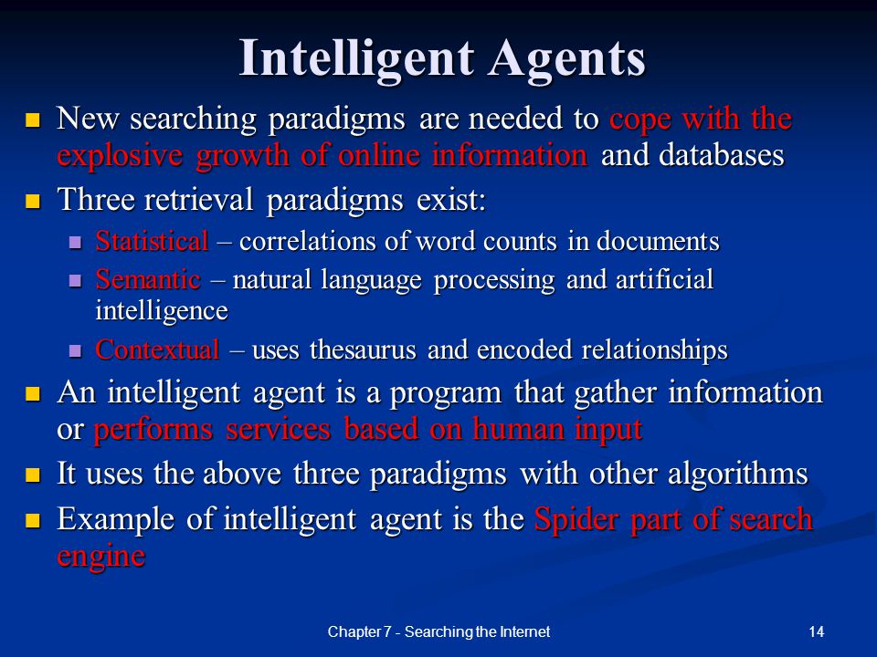 14Chapter 7 - Searching the Internet Intelligent Agents New searching paradigms are needed to cope with the explosive growth of online information and databases Three retrieval paradigms exist: Statistical – correlations of word counts in documents Semantic – natural language processing and artificial intelligence Contextual – uses thesaurus and encoded relationships An intelligent agent is a program that gather information or performs services based on human input It uses the above three paradigms with other algorithms Example of intelligent agent is the Spider part of search engine