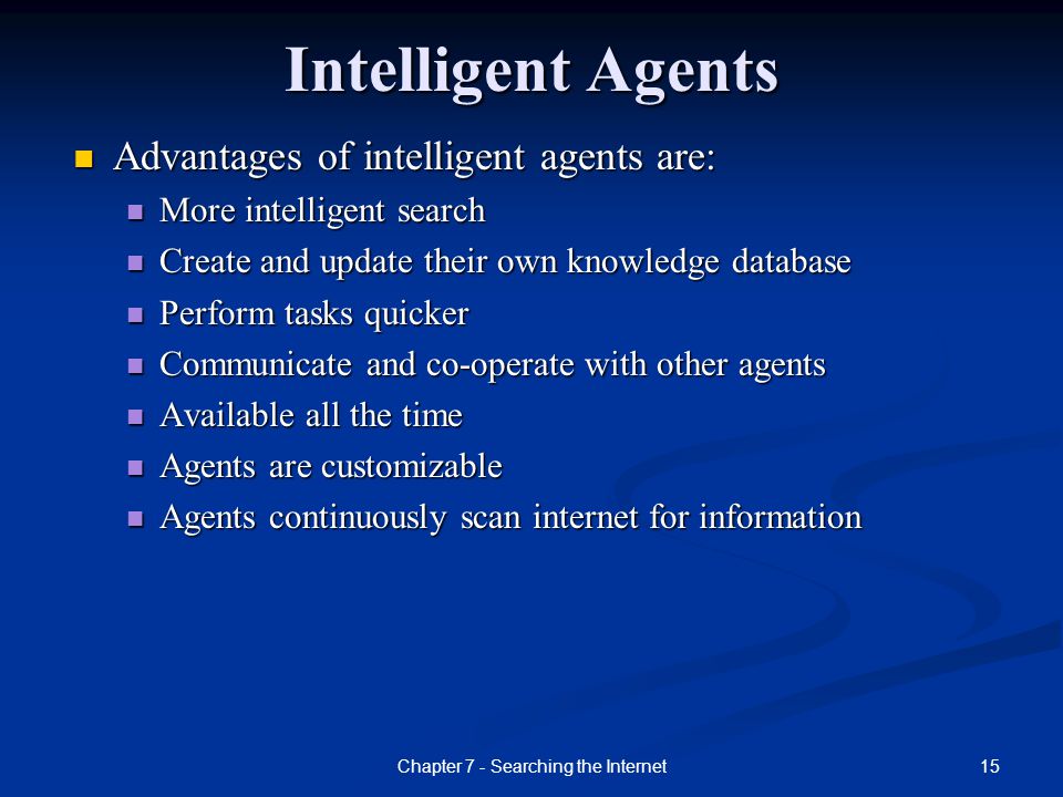 15Chapter 7 - Searching the Internet Intelligent Agents Advantages of intelligent agents are: More intelligent search Create and update their own knowledge database Perform tasks quicker Communicate and co-operate with other agents Available all the time Agents are customizable Agents continuously scan internet for information