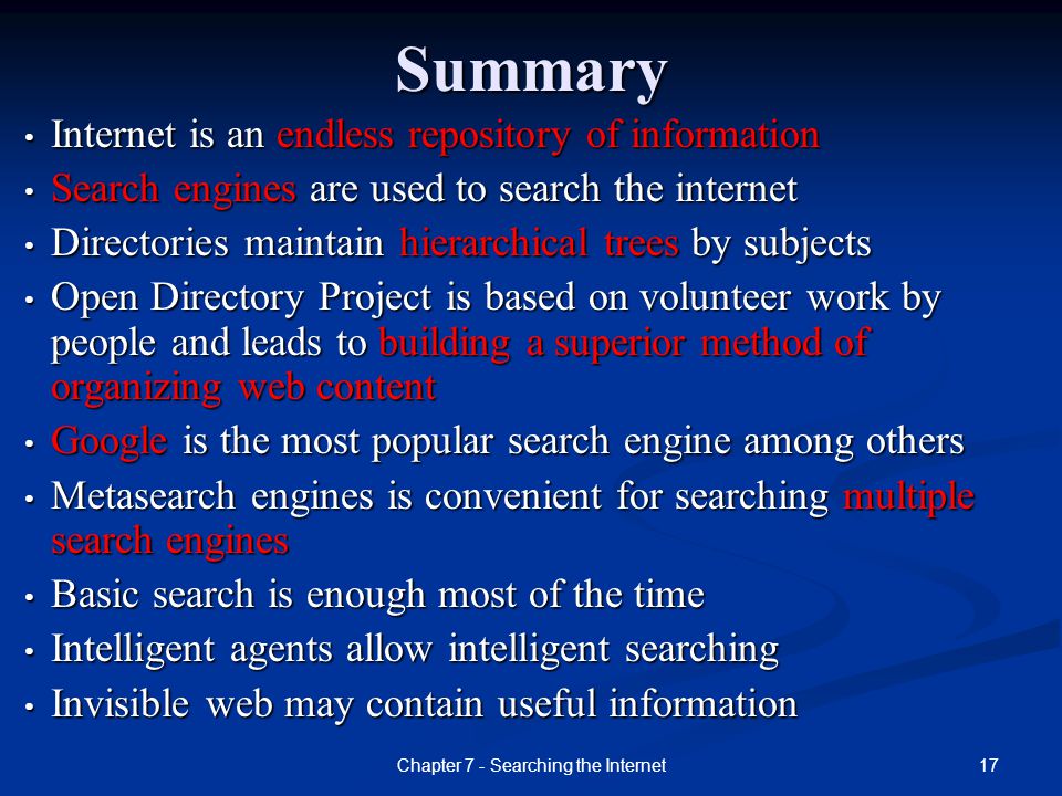 17Chapter 7 - Searching the InternetSummary Internet is an endless repository of information Internet is an endless repository of information Search engines are used to search the internet Search engines are used to search the internet Directories maintain hierarchical trees by subjects Directories maintain hierarchical trees by subjects Open Directory Project is based on volunteer work by people and leads to building a superior method of organizing web content Open Directory Project is based on volunteer work by people and leads to building a superior method of organizing web content Google is the most popular search engine among others Google is the most popular search engine among others Metasearch engines is convenient for searching multiple search engines Metasearch engines is convenient for searching multiple search engines Basic search is enough most of the time Basic search is enough most of the time Intelligent agents allow intelligent searching Intelligent agents allow intelligent searching Invisible web may contain useful information Invisible web may contain useful information