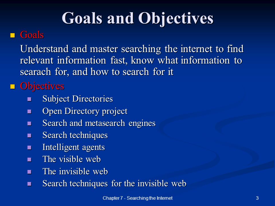 3Chapter 7 - Searching the Internet Goals and Objectives Goals Goals Understand and master searching the internet to find relevant information fast, know what information to searach for, and how to search for it Objectives Objectives Subject Directories Subject Directories Open Directory project Open Directory project Search and metasearch engines Search and metasearch engines Search techniques Search techniques Intelligent agents Intelligent agents The visible web The visible web The invisible web The invisible web Search techniques for the invisible web Search techniques for the invisible web