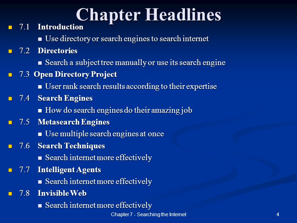 4Chapter 7 - Searching the Internet Chapter Headlines 7.1 Introduction 7.1 Introduction Use directory or search engines to search internet Use directory or search engines to search internet 7.2 Directories 7.2 Directories Search a subject tree manually or use its search engine Search a subject tree manually or use its search engine 7.3 Open Directory Project 7.3 Open Directory Project User rank search results according to their expertise User rank search results according to their expertise 7.4 Search Engines 7.4 Search Engines How do search engines do their amazing job How do search engines do their amazing job 7.5 Metasearch Engines 7.5 Metasearch Engines Use multiple search engines at once Use multiple search engines at once 7.6 Search Techniques 7.6 Search Techniques Search internet more effectively Search internet more effectively 7.7 Intelligent Agents 7.7 Intelligent Agents Search internet more effectively Search internet more effectively 7.8 Invisible Web 7.8 Invisible Web Search internet more effectively Search internet more effectively