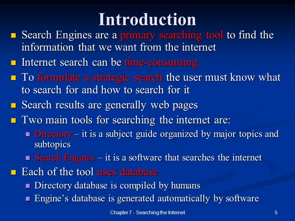 5Chapter 7 - Searching the InternetIntroduction Search Engines are a primary searching tool to find the information that we want from the internet Search Engines are a primary searching tool to find the information that we want from the internet Internet search can be time-consuming Internet search can be time-consuming To formulate a strategic search the user must know what to search for and how to search for it To formulate a strategic search the user must know what to search for and how to search for it Search results are generally web pages Search results are generally web pages Two main tools for searching the internet are: Two main tools for searching the internet are: Directory – it is a subject guide organized by major topics and subtopics Directory – it is a subject guide organized by major topics and subtopics Search Engines – it is a software that searches the internet Search Engines – it is a software that searches the internet Each of the tool uses database Each of the tool uses database Directory database is compiled by humans Directory database is compiled by humans Engine’s database is generated automatically by software Engine’s database is generated automatically by software