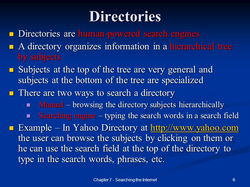 6Chapter 7 - Searching the InternetDirectories Directories are human-powered search engines Directories are human-powered search engines A directory organizes information in a hierarchical tree by subjects A directory organizes information in a hierarchical tree by subjects Subjects at the top of the tree are very general and subjects at the bottom of the tree are specialized Subjects at the top of the tree are very general and subjects at the bottom of the tree are specialized There are two ways to search a directory There are two ways to search a directory Manual – browsing the directory subjects hierarchically Manual – browsing the directory subjects hierarchically Searching engine – typing the search words in a search field Searching engine – typing the search words in a search field Example – In Yahoo Directory at   the user can browse the subjects by clicking on them or he can use the search field at the top of the directory to type in the search words, phrases, etc.
