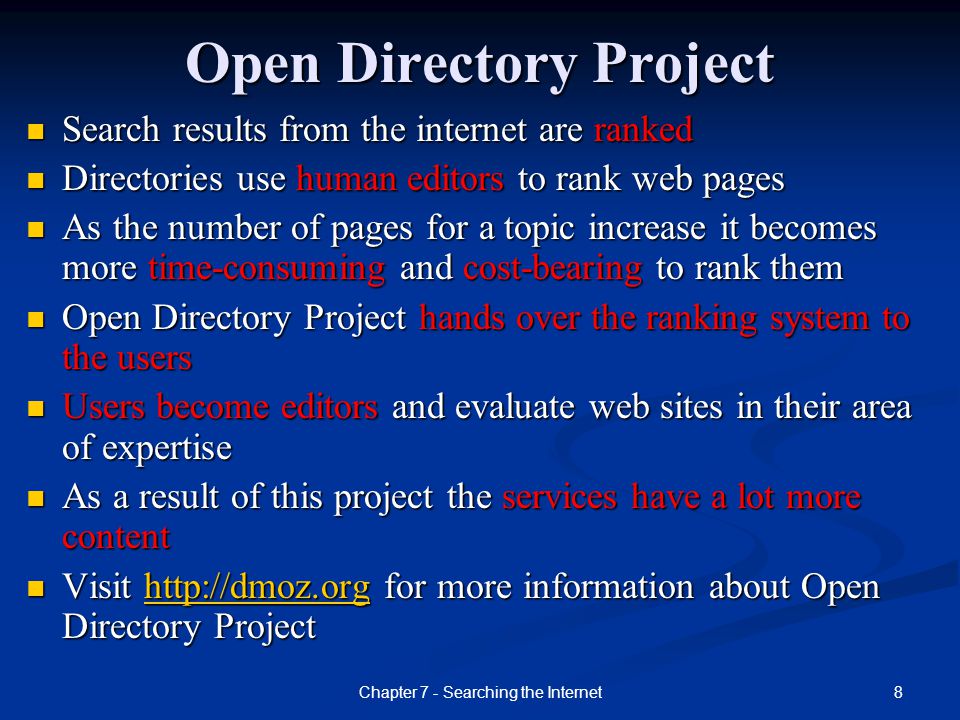 8 Open Directory Project Search results from the internet are ranked Search results from the internet are ranked Directories use human editors to rank web pages Directories use human editors to rank web pages As the number of pages for a topic increase it becomes more time-consuming and cost-bearing to rank them As the number of pages for a topic increase it becomes more time-consuming and cost-bearing to rank them Open Directory Project hands over the ranking system to the users Open Directory Project hands over the ranking system to the users Users become editors and evaluate web sites in their area of expertise Users become editors and evaluate web sites in their area of expertise As a result of this project the services have a lot more content As a result of this project the services have a lot more content Visit   for more information about Open Directory Project Visit   for more information about Open Directory Projecthttp://dmoz.org