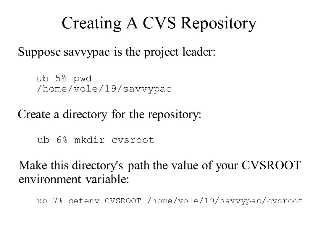 Creating A CVS Repository Suppose savvypac is the project leader: ub 5% pwd /home/vole/19/savvypac Create a directory for the repository: ub 6% mkdir cvsroot Make this directory s path the value of your CVSROOT environment variable: ub 7% setenv CVSROOT /home/vole/19/savvypac/cvsroot