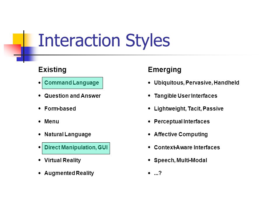Interaction Styles Existing Emerging  Command Language  Ubiquitous, Pervasive, Handheld  Question and Answer  Tangible User Interfaces  Form-based  Lightweight, Tacit, Passive  Menu  Perceptual Interfaces  Natural Language  Affective Computing  Direct Manipulation, GUI  Context-Aware Interfaces  Virtual Reality  Speech, Multi-Modal  Augmented Reality ...