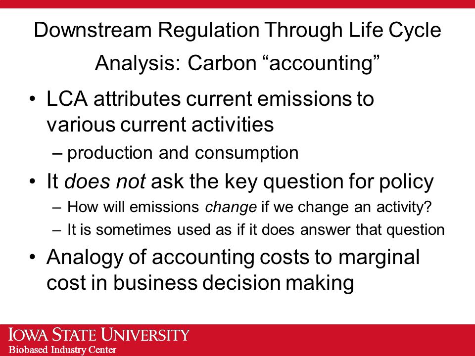 Biobased Industry Center Downstream Regulation Through Life Cycle Analysis: Carbon accounting LCA attributes current emissions to various current activities –production and consumption It does not ask the key question for policy –How will emissions change if we change an activity.