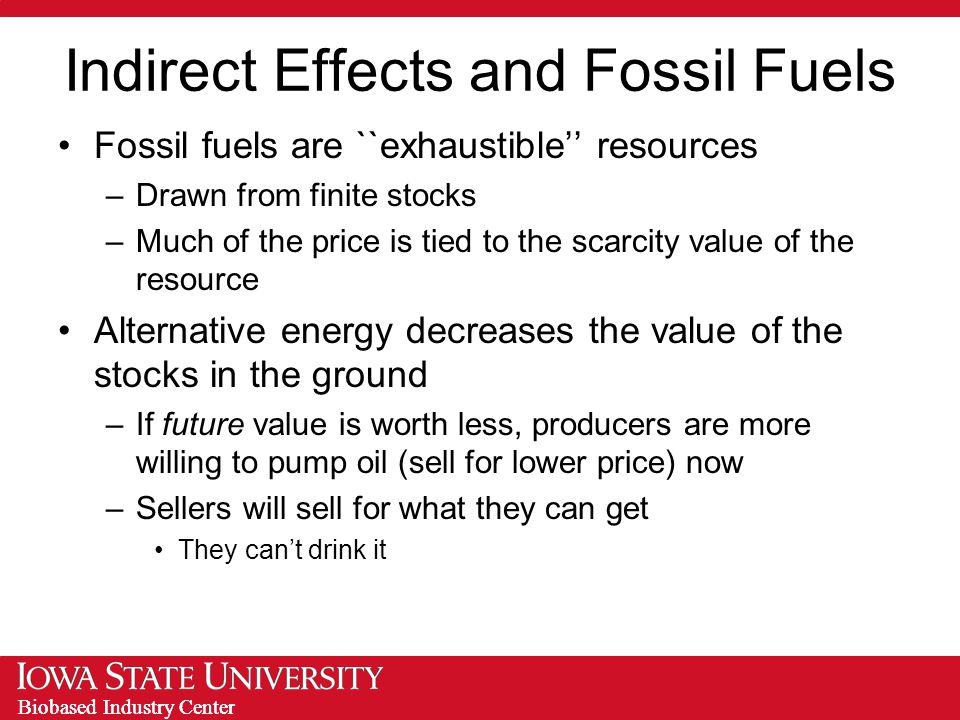 Biobased Industry Center Indirect Effects and Fossil Fuels Fossil fuels are ``exhaustible’’ resources –Drawn from finite stocks –Much of the price is tied to the scarcity value of the resource Alternative energy decreases the value of the stocks in the ground –If future value is worth less, producers are more willing to pump oil (sell for lower price) now –Sellers will sell for what they can get They can’t drink it