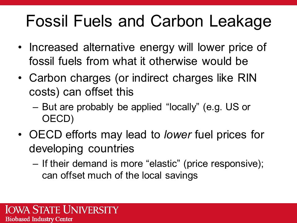Biobased Industry Center Fossil Fuels and Carbon Leakage Increased alternative energy will lower price of fossil fuels from what it otherwise would be Carbon charges (or indirect charges like RIN costs) can offset this –But are probably be applied locally (e.g.