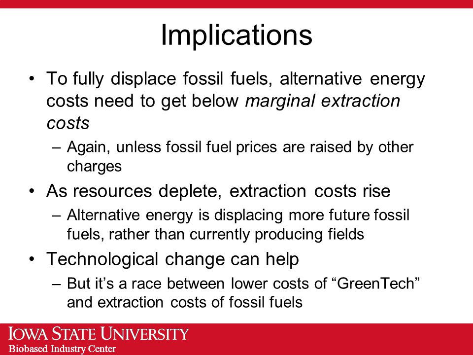 Biobased Industry Center Implications To fully displace fossil fuels, alternative energy costs need to get below marginal extraction costs –Again, unless fossil fuel prices are raised by other charges As resources deplete, extraction costs rise –Alternative energy is displacing more future fossil fuels, rather than currently producing fields Technological change can help –But it’s a race between lower costs of GreenTech and extraction costs of fossil fuels