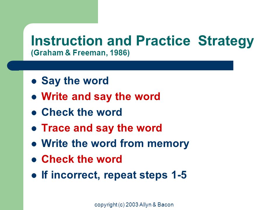 copyright (c) 2003 Allyn & Bacon Instruction and Practice Strategy (Graham & Freeman, 1986) Say the word Write and say the word Check the word Trace and say the word Write the word from memory Check the word If incorrect, repeat steps 1-5