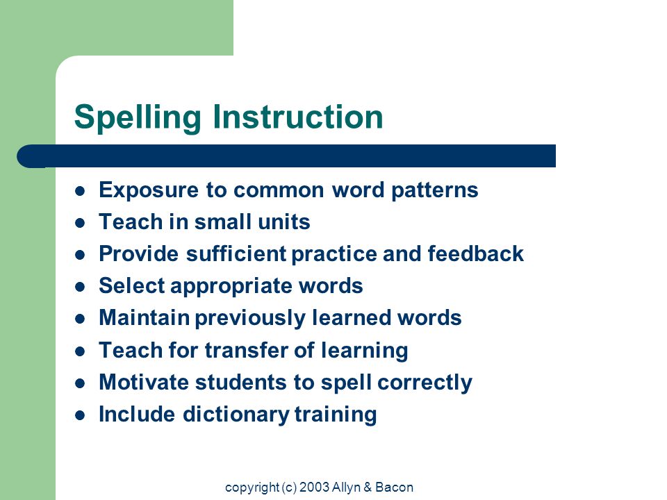 copyright (c) 2003 Allyn & Bacon Spelling Instruction Exposure to common word patterns Teach in small units Provide sufficient practice and feedback Select appropriate words Maintain previously learned words Teach for transfer of learning Motivate students to spell correctly Include dictionary training