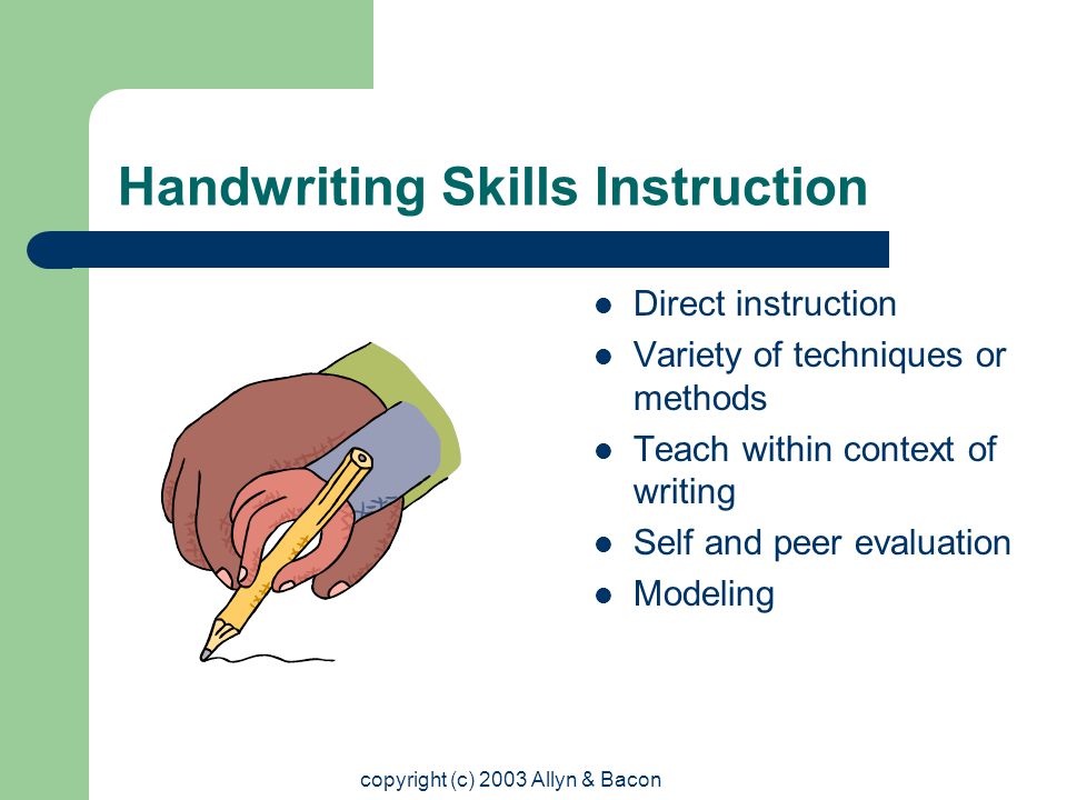 copyright (c) 2003 Allyn & Bacon Handwriting Skills Instruction Direct instruction Variety of techniques or methods Teach within context of writing Self and peer evaluation Modeling