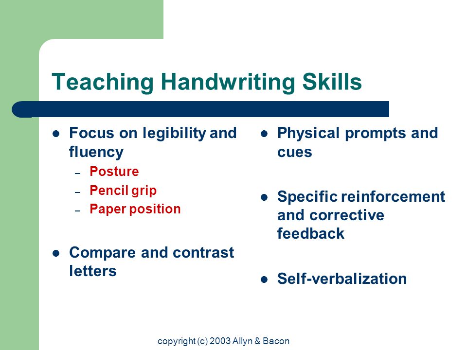 copyright (c) 2003 Allyn & Bacon Teaching Handwriting Skills Focus on legibility and fluency – Posture – Pencil grip – Paper position Compare and contrast letters Physical prompts and cues Specific reinforcement and corrective feedback Self-verbalization