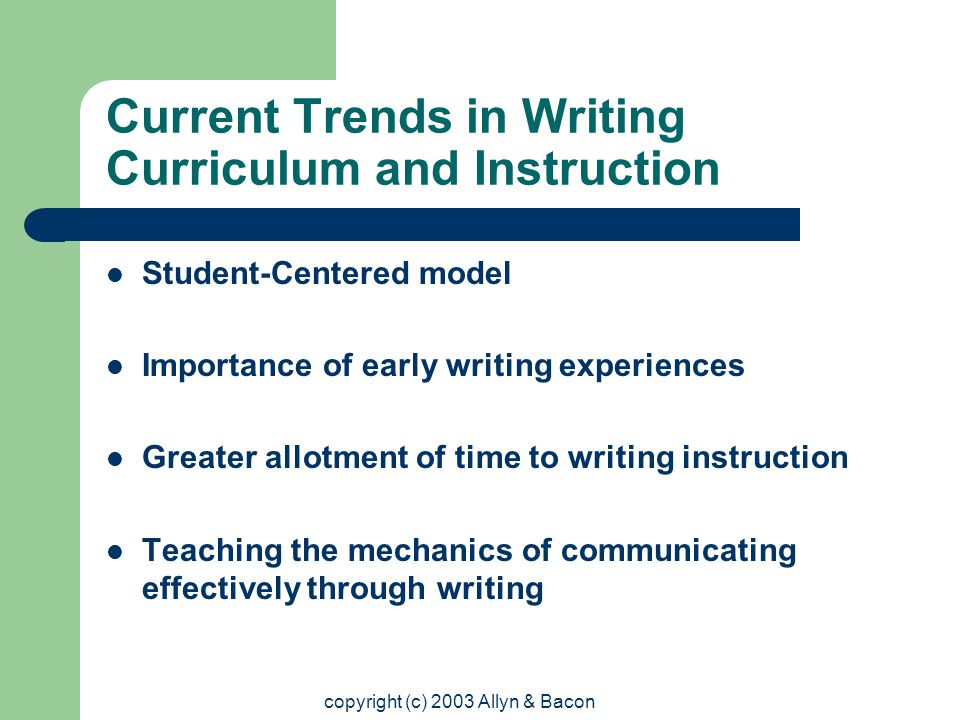 copyright (c) 2003 Allyn & Bacon Current Trends in Writing Curriculum and Instruction Student-Centered model Importance of early writing experiences Greater allotment of time to writing instruction Teaching the mechanics of communicating effectively through writing
