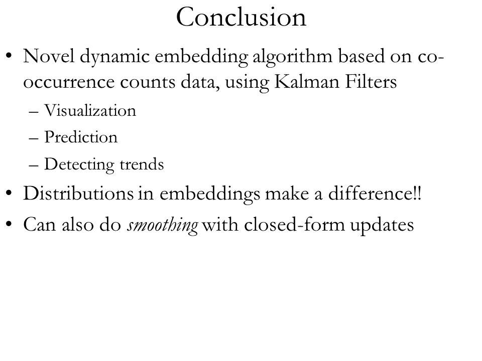 Conclusion Novel dynamic embedding algorithm based on co- occurrence counts data, using Kalman Filters –Visualization –Prediction –Detecting trends Distributions in embeddings make a difference!.