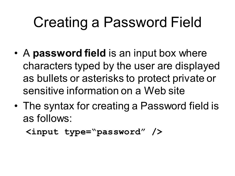 Creating a Password Field A password field is an input box where characters typed by the user are displayed as bullets or asterisks to protect private or sensitive information on a Web site The syntax for creating a Password field is as follows: