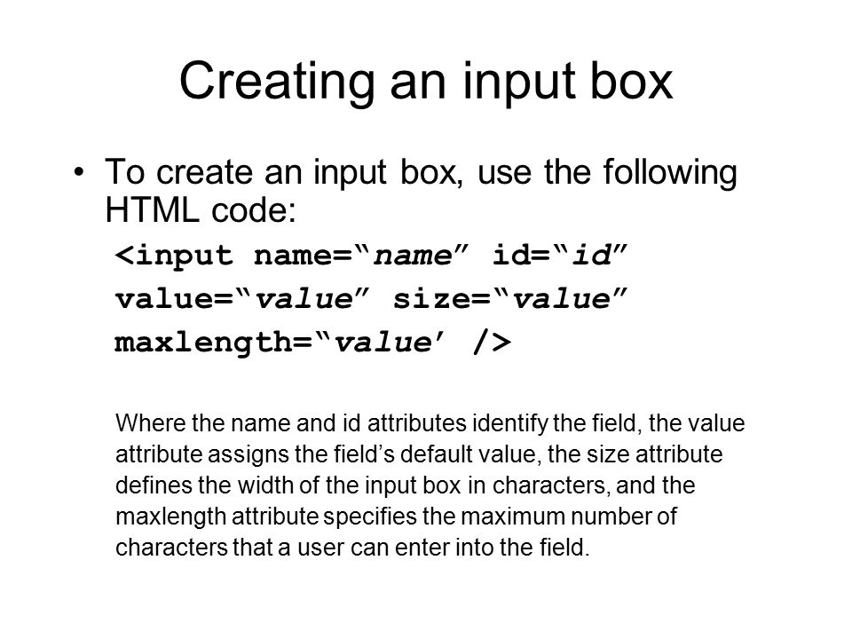 Creating an input box To create an input box, use the following HTML code: <input name= name id= id value= value size= value maxlength= value’ /> Where the name and id attributes identify the field, the value attribute assigns the field’s default value, the size attribute defines the width of the input box in characters, and the maxlength attribute specifies the maximum number of characters that a user can enter into the field.